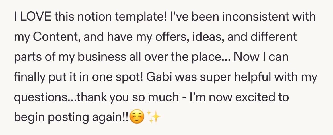 Five-star review: I LOVE this notion template! I've been inconsistent with my Content, and have my offers, ideas, and different parts of my business all over the place... Now I can finally put it in one spot! Gabi was super helpful with my questions...thank you so much - I'm now excited to begin posting again!!☺️✨